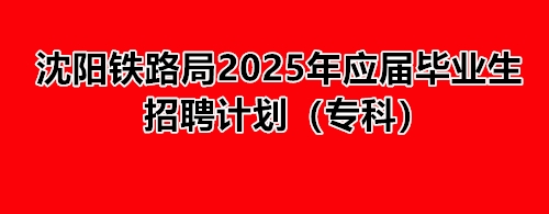 沈陽鐵路局2025年應屆畢業生招聘計劃（專科） 就業信息